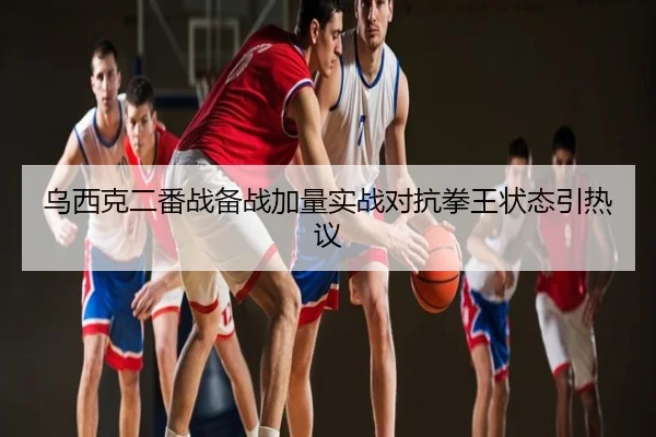 乌西克二番战备战加量实战对抗拳王状态引热议