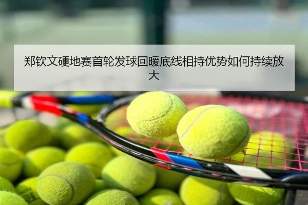 郑钦文硬地赛首轮发球回暖底线相持优势如何持续放大