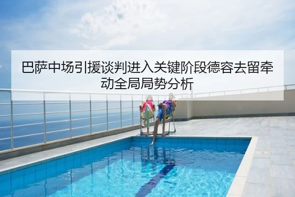 巴萨中场引援谈判进入关键阶段德容去留牵动全局局势分析